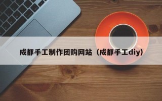 安宁成都手工制作团购网站（成都手工diy）