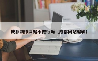 安宁成都制作网站不做行吗（成都网站编辑）